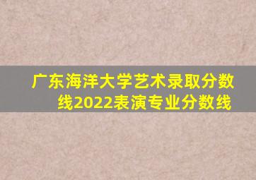 广东海洋大学艺术录取分数线2022表演专业分数线