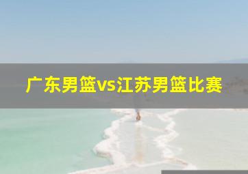 广东男篮vs江苏男篮比赛