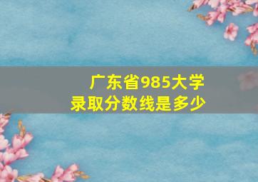 广东省985大学录取分数线是多少