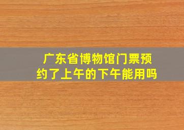 广东省博物馆门票预约了上午的下午能用吗