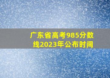 广东省高考985分数线2023年公布时间