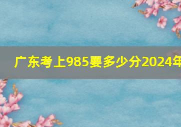 广东考上985要多少分2024年