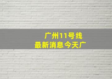 广州11号线最新消息今天广