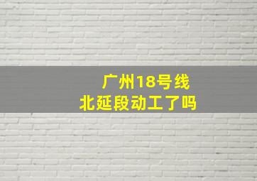 广州18号线北延段动工了吗