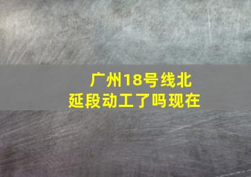 广州18号线北延段动工了吗现在