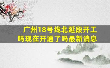 广州18号线北延段开工吗现在开通了吗最新消息