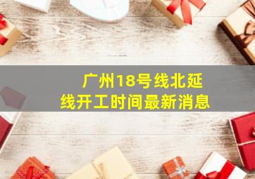 广州18号线北延线开工时间最新消息