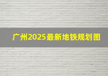 广州2025最新地铁规划图