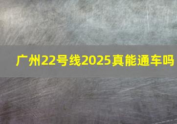 广州22号线2025真能通车吗