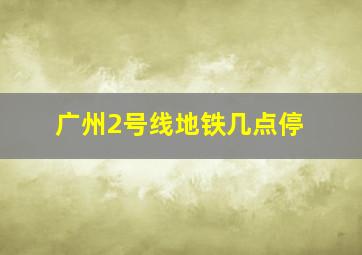 广州2号线地铁几点停