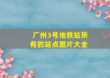 广州3号地铁站所有的站点图片大全