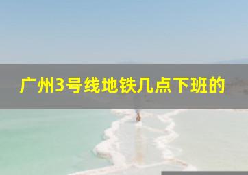 广州3号线地铁几点下班的