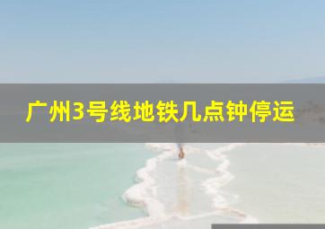 广州3号线地铁几点钟停运