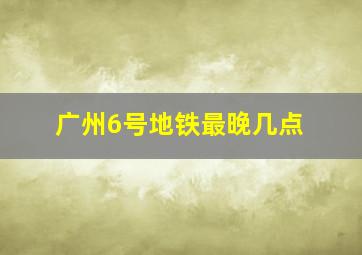 广州6号地铁最晚几点