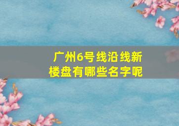 广州6号线沿线新楼盘有哪些名字呢