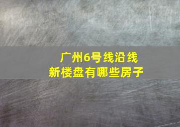 广州6号线沿线新楼盘有哪些房子