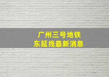 广州三号地铁东延线最新消息