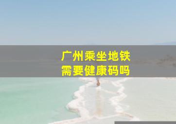 广州乘坐地铁需要健康码吗