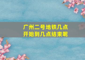 广州二号地铁几点开始到几点结束呢