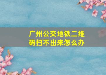 广州公交地铁二维码扫不出来怎么办