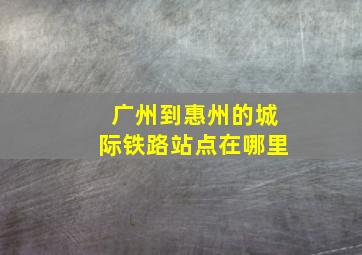 广州到惠州的城际铁路站点在哪里