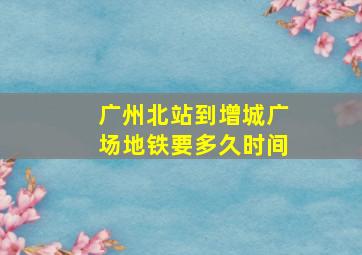 广州北站到增城广场地铁要多久时间