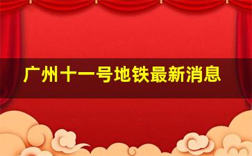 广州十一号地铁最新消息