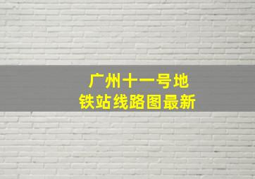 广州十一号地铁站线路图最新