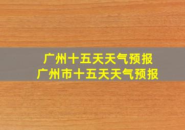 广州十五天天气预报广州市十五天天气预报