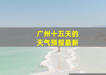 广州十五天的天气预报最新