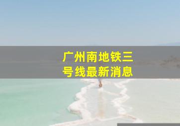 广州南地铁三号线最新消息