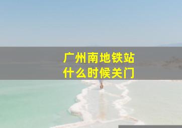 广州南地铁站什么时候关门