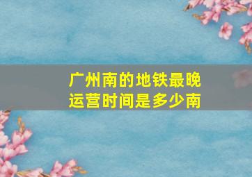 广州南的地铁最晚运营时间是多少南