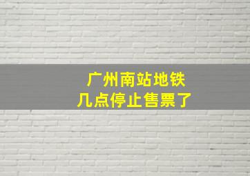 广州南站地铁几点停止售票了