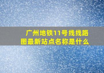 广州地铁11号线线路图最新站点名称是什么