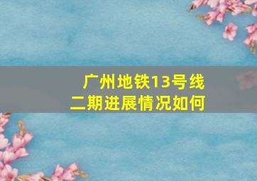 广州地铁13号线二期进展情况如何