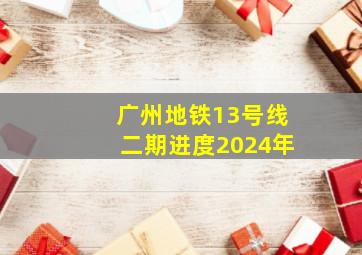 广州地铁13号线二期进度2024年