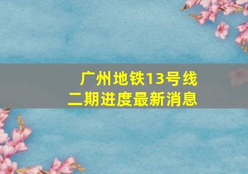 广州地铁13号线二期进度最新消息