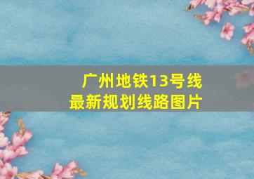 广州地铁13号线最新规划线路图片