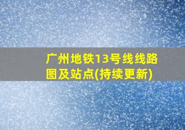 广州地铁13号线线路图及站点(持续更新)