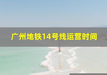 广州地铁14号线运营时间