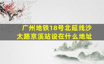 广州地铁18号北延线沙太路京溪站设在什么地址