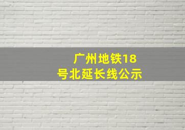 广州地铁18号北延长线公示