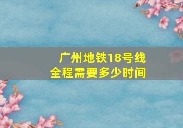 广州地铁18号线全程需要多少时间