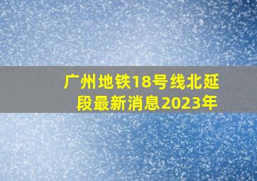 广州地铁18号线北延段最新消息2023年