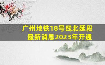 广州地铁18号线北延段最新消息2023年开通