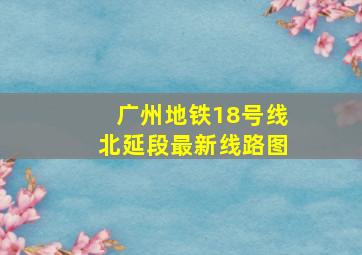 广州地铁18号线北延段最新线路图