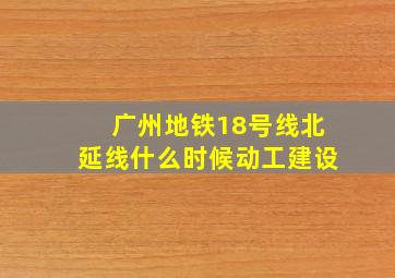 广州地铁18号线北延线什么时候动工建设