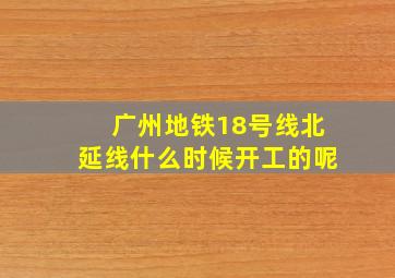 广州地铁18号线北延线什么时候开工的呢