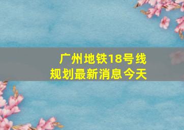 广州地铁18号线规划最新消息今天